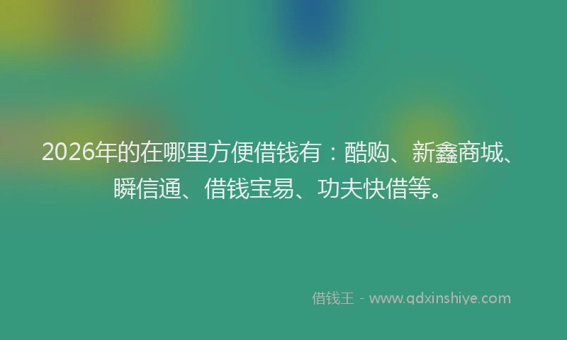 2026年的在哪里方便借钱有：酷购、新鑫商城、瞬信通、借钱宝易、功夫快借等。