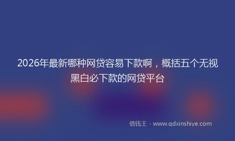 2026年最新哪种网贷容易下款啊，概括五个无视黑白必下款的网贷平台