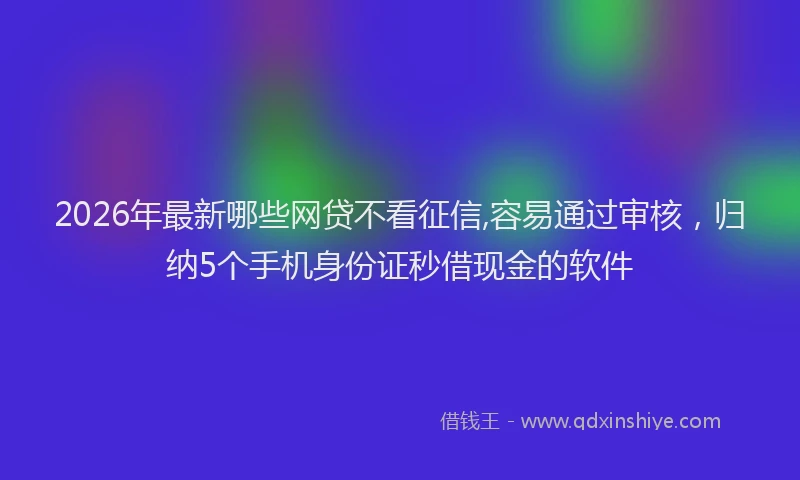 2026年最新哪些网贷不看征信,容易通过审核，归纳5个手机身份证秒借现金的软件