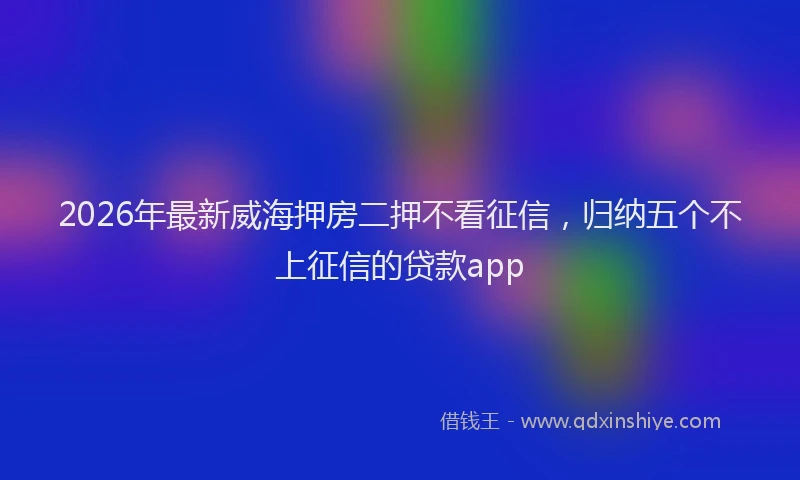 2026年最新威海押房二押不看征信，归纳五个不上征信的贷款app