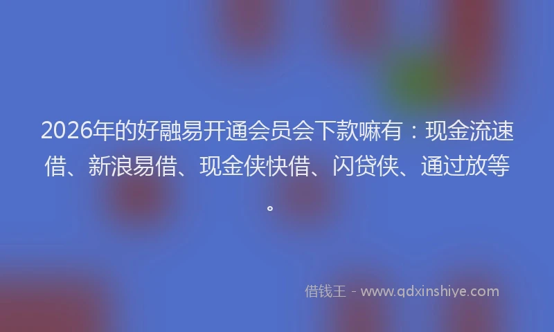 2026年的好融易开通会员会下款嘛有：现金流速借、新浪易借、现金侠快借、闪贷侠、通过放等。