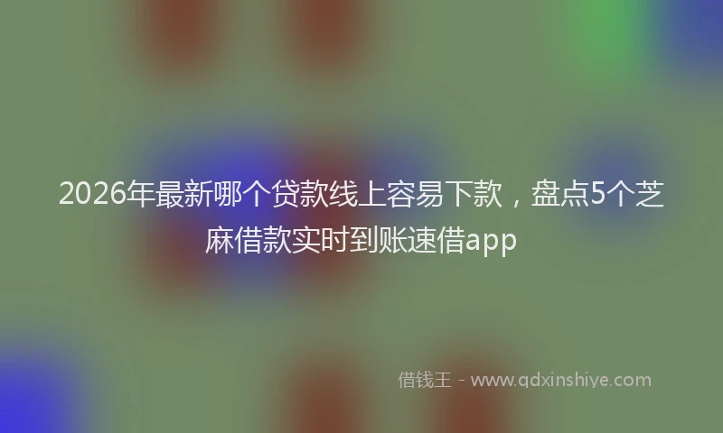 2026年最新哪个贷款线上容易下款，盘点5个芝麻借款实时到账速借app