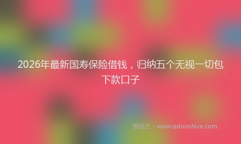 2026年最新国寿保险借钱，归纳五个无视一切包下款口子
