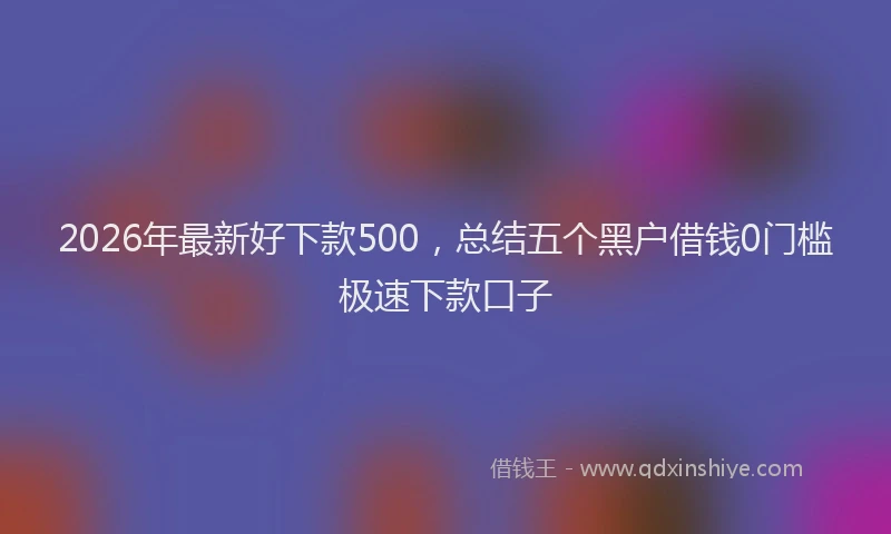 2026年最新好下款500，总结五个黑户借钱0门槛极速下款口子