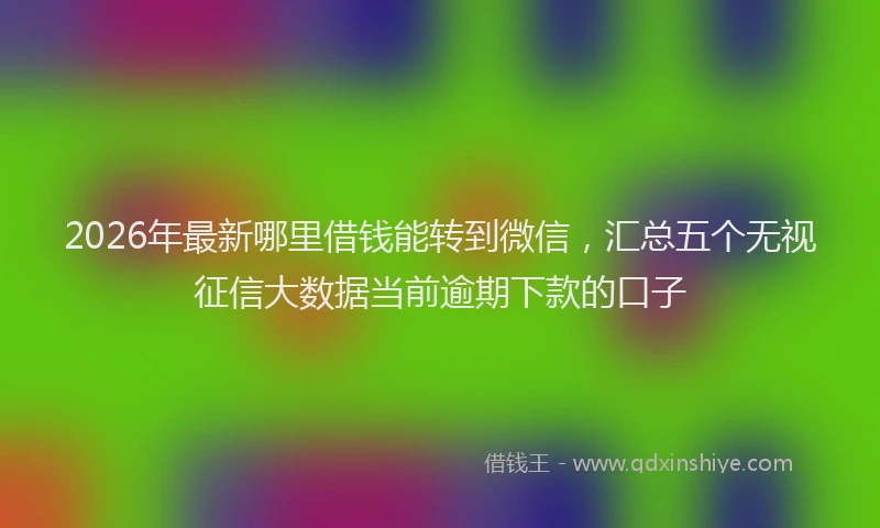 2026年最新哪里借钱能转到微信,汇总五个无视征信大数据当前逾期下款的口子
