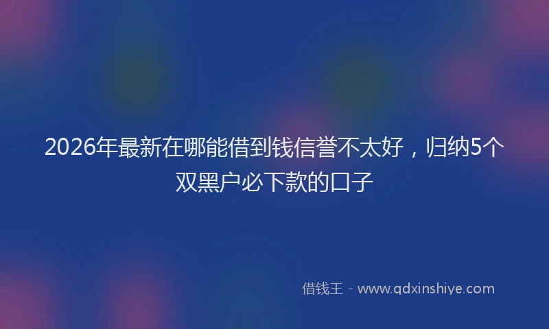2026年最新在哪能借到钱信誉不太好,归纳5个双黑户必下款的口子