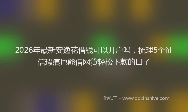 2026年最新安逸花借钱可以开户吗，梳理5个征信瑕疵也能借网贷轻松下款的口子