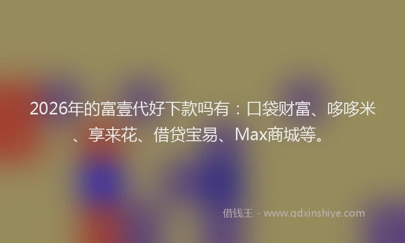 2026年的富壹代好下款吗有：口袋财富、哆哆米、享来花、借贷宝易、Max商城等。