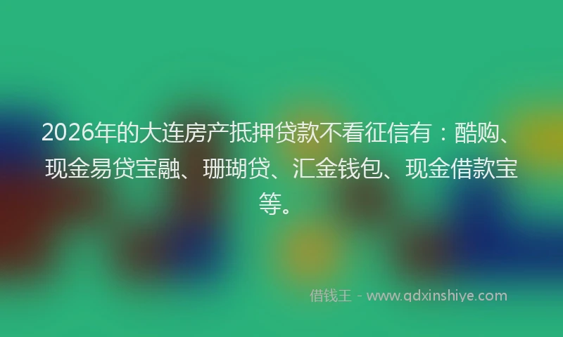 2026年的大连房产抵押贷款不看征信有：酷购、现金易贷宝融、珊瑚贷、汇金钱包、现金借款宝等。
