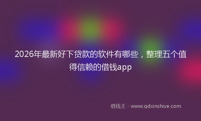 2026年最新好下贷款的软件有哪些，整理五个值得信赖的借钱app