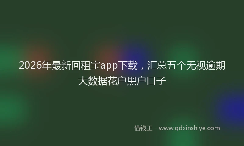 2026年最新回租宝app下载，汇总五个无视逾期大数据花户黑户口子