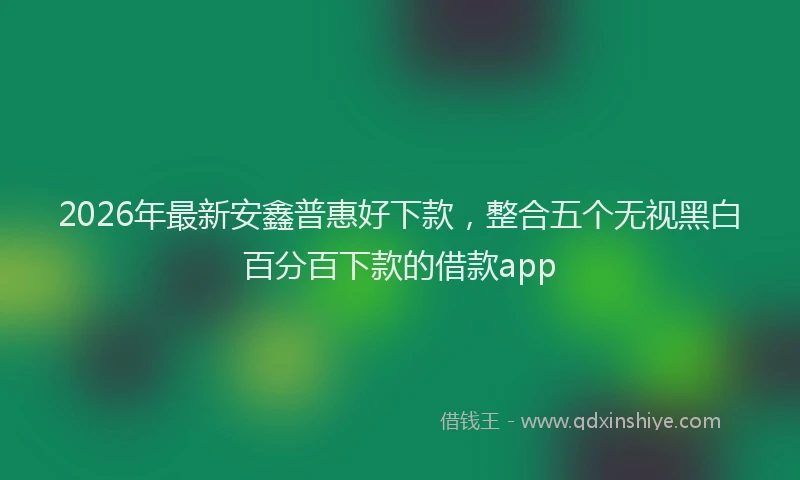 2026年最新安鑫普惠好下款，整合五个无视黑白百分百下款的借款app
