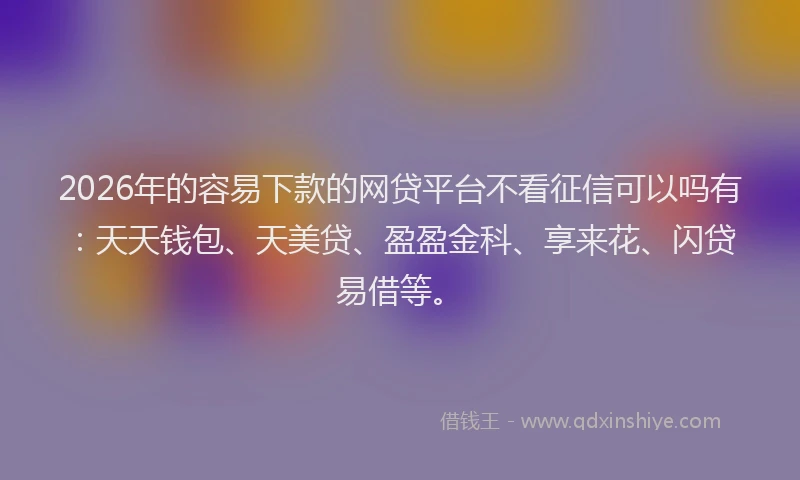 2026年的容易下款的网贷平台不看征信可以吗有：天天钱包、天美贷、盈盈金科、享来花、闪贷易借等。