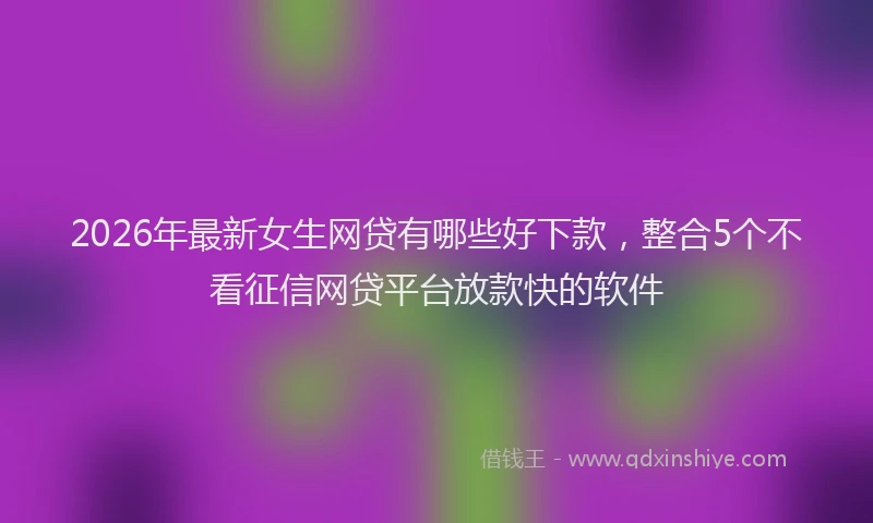 2026年最新女生网贷有哪些好下款,整合5个不看征信网贷平台放款快的软件