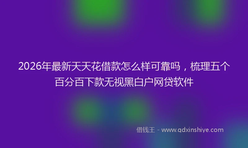 2026年最新天天花借款怎么样可靠吗,梳理五个百分百下款无视黑白户网贷软件
