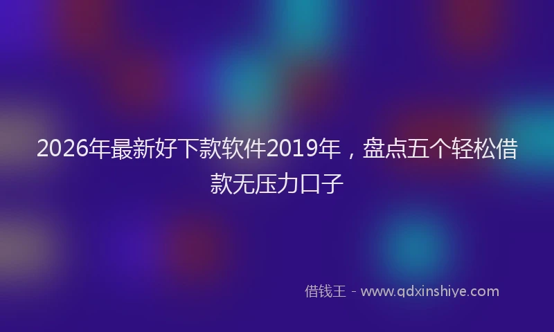 2026年最新好下款软件2019年，盘点五个轻松借款无压力口子