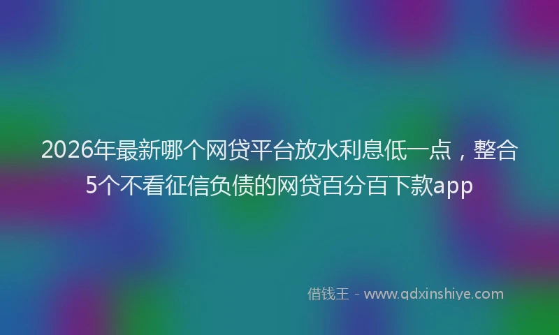 2026年最新哪个网贷平台放水利息低一点，整合5个不看征信负债的网贷百分百下款app