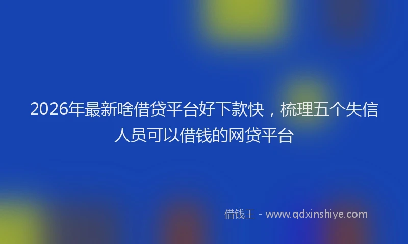 2026年最新啥借贷平台好下款快，梳理五个失信人员可以借钱的网贷平台