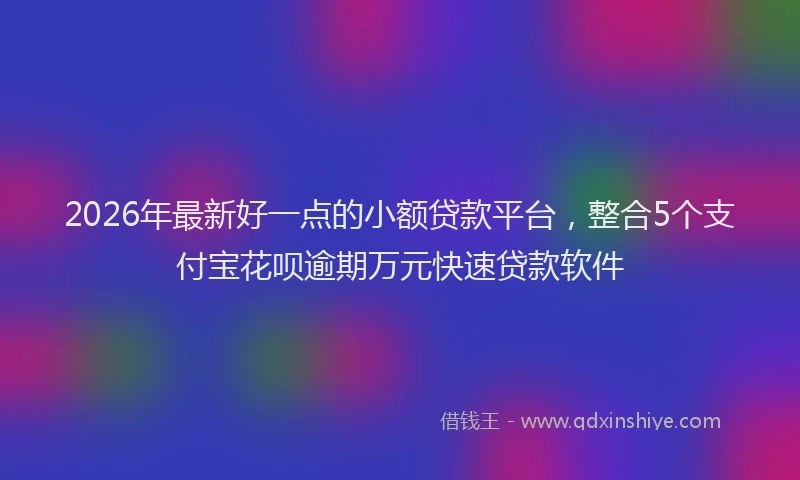 2026年最新好一点的小额贷款平台,整合5个支付宝花呗逾期万元快速贷款软件