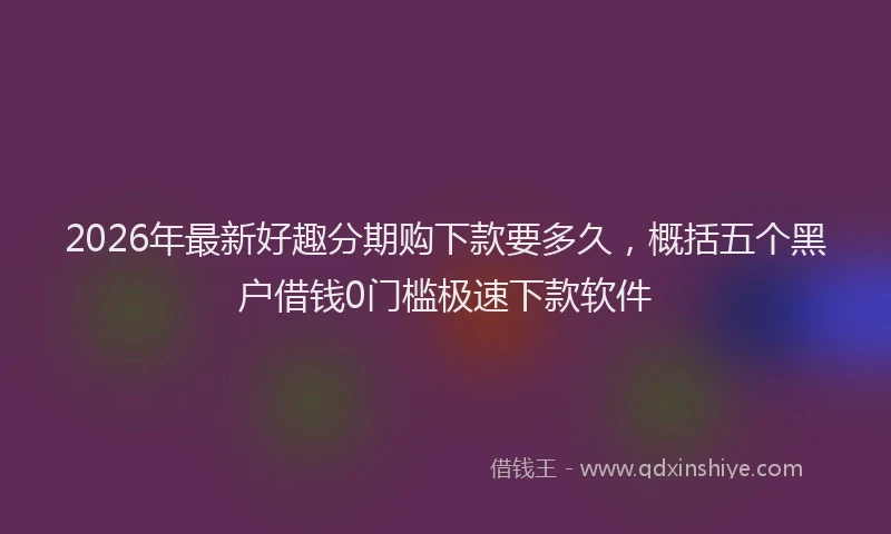 2026年最新好趣分期购下款要多久，概括五个黑户借钱0门槛极速下款软件