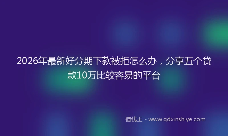2026年最新好分期下款被拒怎么办，分享五个贷款10万比较容易的平台