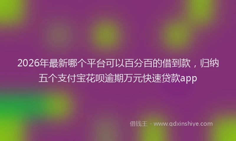 2026年最新哪个平台可以百分百的借到款，归纳五个支付宝花呗逾期万元快速贷款app