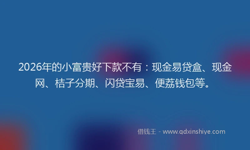 2026年的小富贵好下款不有：现金易贷盒、现金网、桔子分期、闪贷宝易、便荔钱包等。