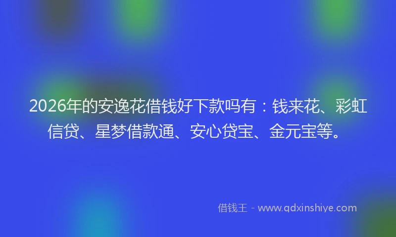 2026年的安逸花借钱好下款吗有：钱来花、彩虹信贷、星梦借款通、安心贷宝、金元宝等。