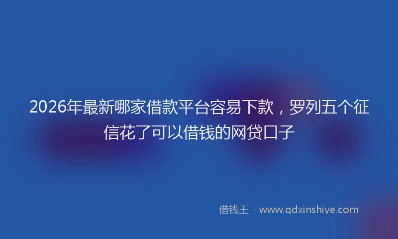 2026年最新哪家借款平台容易下款，罗列五个征信花了可以借钱的网贷口子
