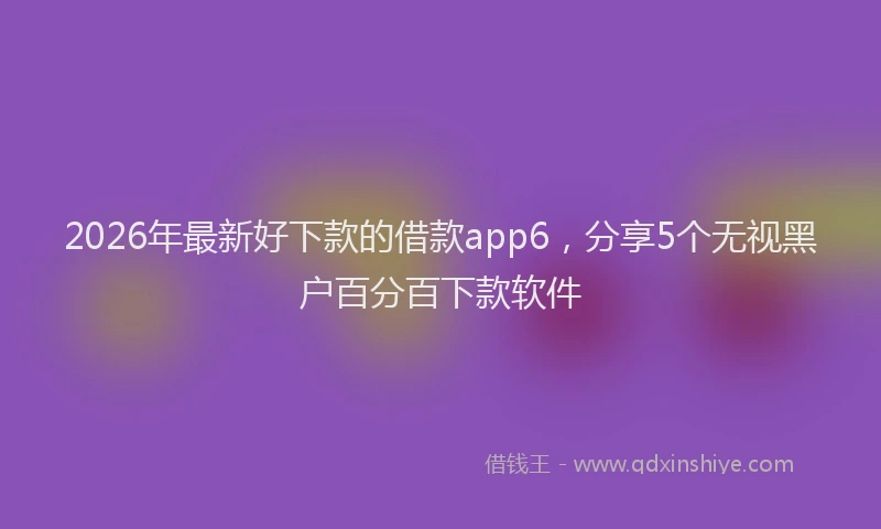2026年最新好下款的借款app6，分享5个无视黑户百分百下款软件