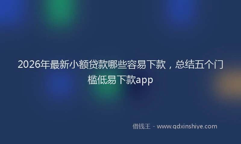 2026年最新小额贷款哪些容易下款，总结五个门槛低易下款app