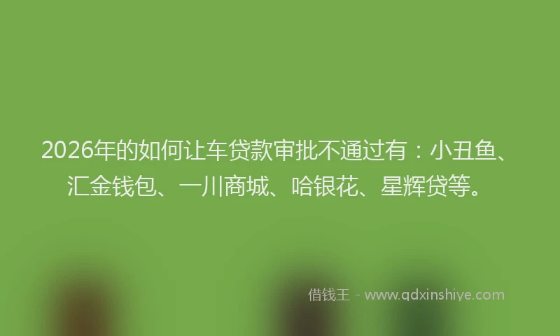 2026年的如何让车贷款审批不通过有：小丑鱼、汇金钱包、一川商城、哈银花、星辉贷等。