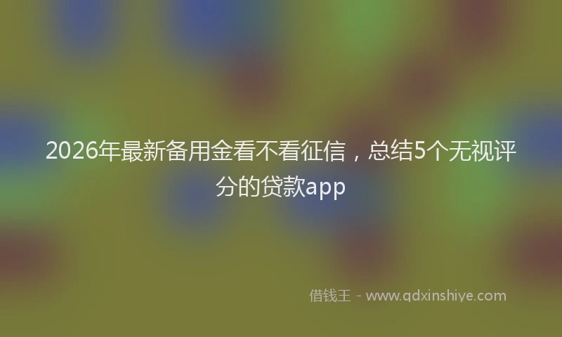 2026年最新备用金看不看征信，总结5个无视评分的贷款app
