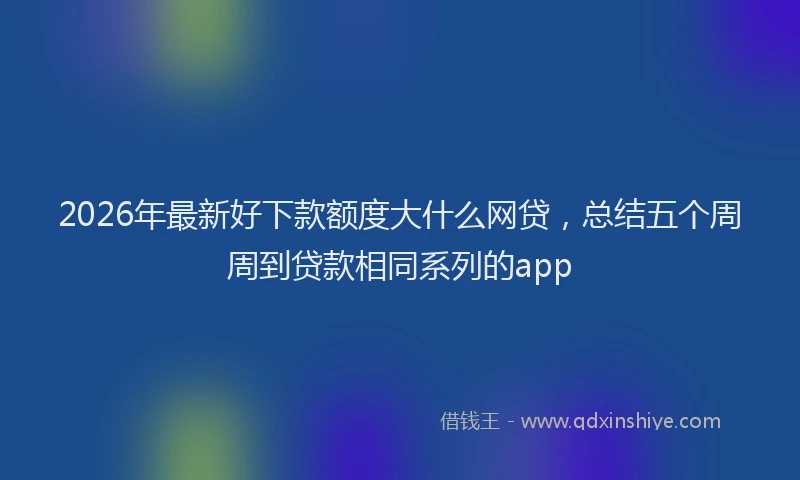 2026年最新好下款额度大什么网贷，总结五个周周到贷款相同系列的app