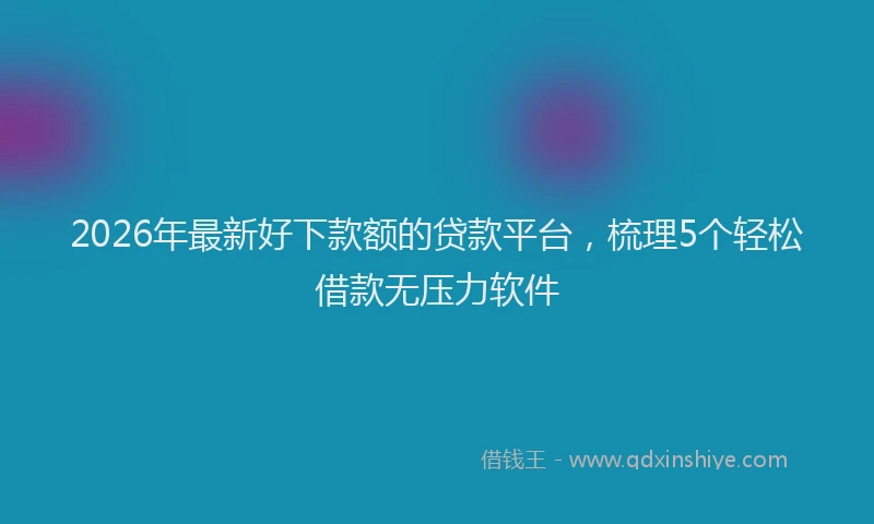 2026年最新好下款额的贷款平台，梳理5个轻松借款无压力软件