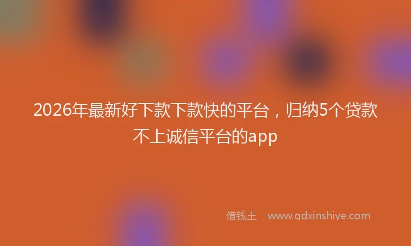 2026年最新好下款下款快的平台，归纳5个贷款不上诚信平台的app