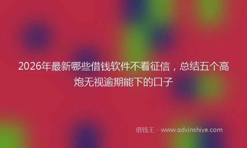 2026年最新哪些借钱软件不看征信，总结五个高炮无视逾期能下的口子