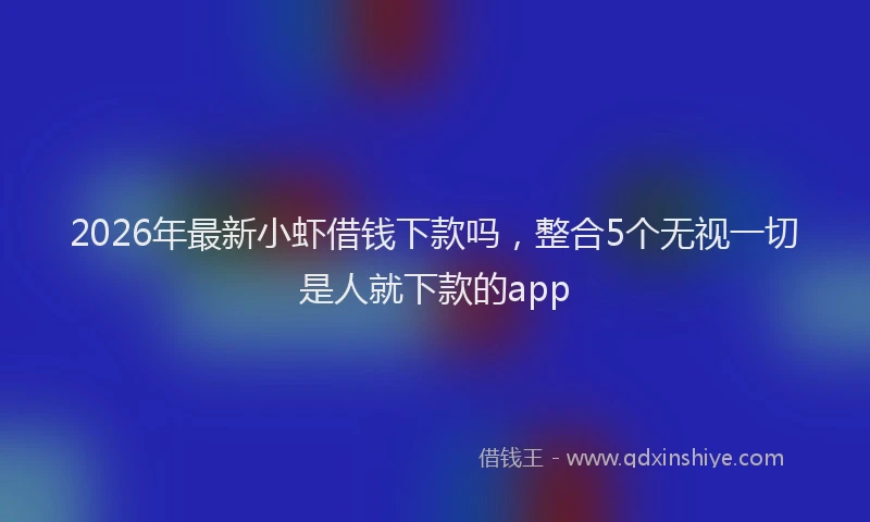 2026年最新小虾借钱下款吗，整合5个无视一切是人就下款的app