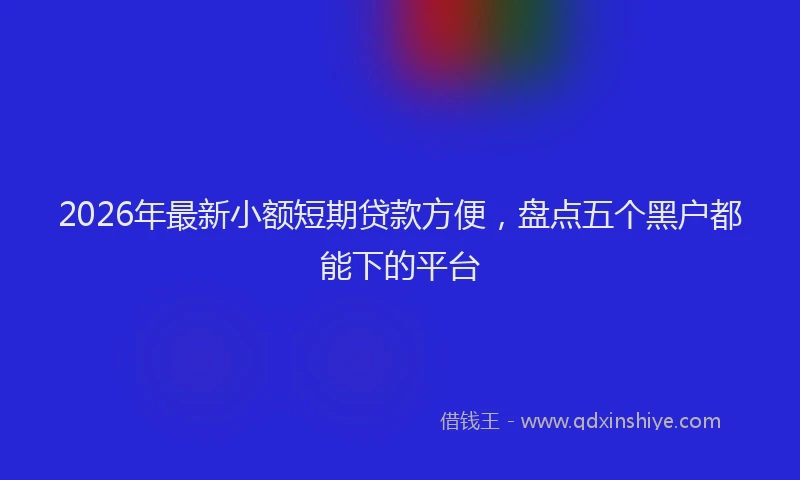 2026年最新小额短期贷款方便，盘点五个黑户都能下的平台
