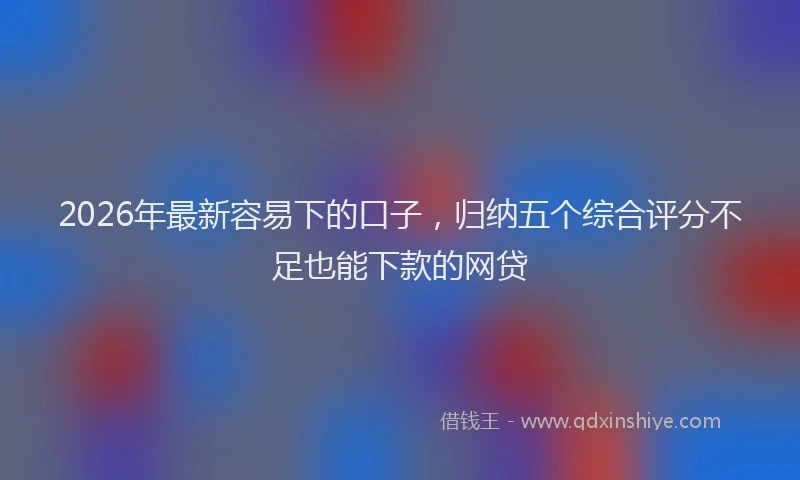 2026年最新容易下的口子，归纳五个综合评分不足也能下款的网贷