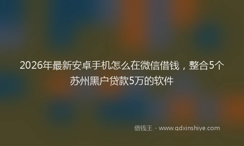 2026年最新安卓手机怎么在微信借钱，整合5个苏州黑户贷款5万的软件