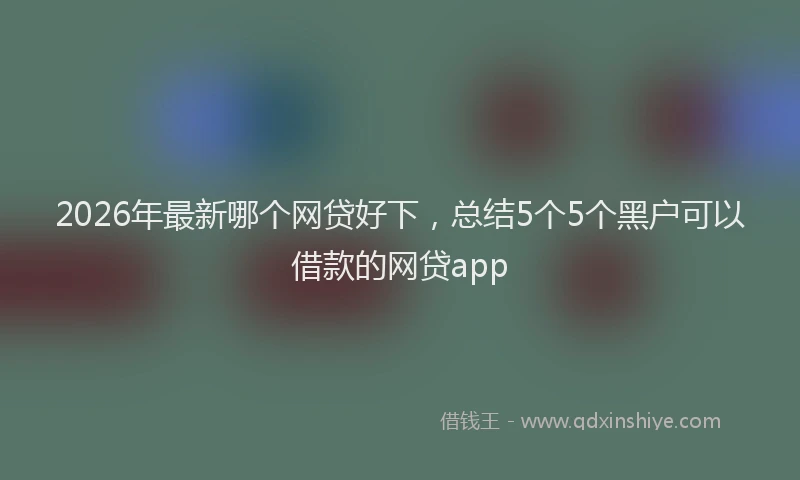 2026年最新哪个网贷好下，总结5个5个黑户可以借款的网贷app