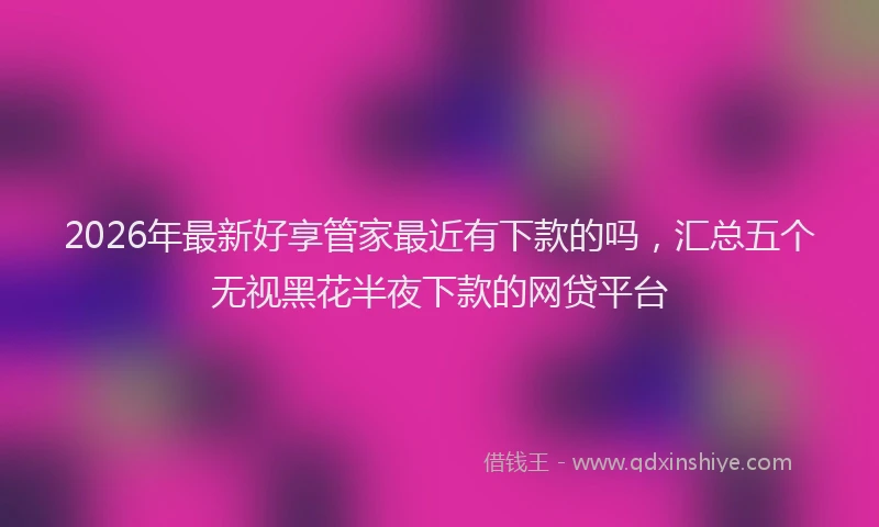 2026年最新好享管家最近有下款的吗，汇总五个无视黑花半夜下款的网贷平台