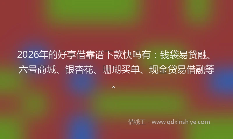 2026年的好享借靠谱下款快吗有：钱袋易贷融、六号商城、银杏花、珊瑚买单、现金贷易借融等。