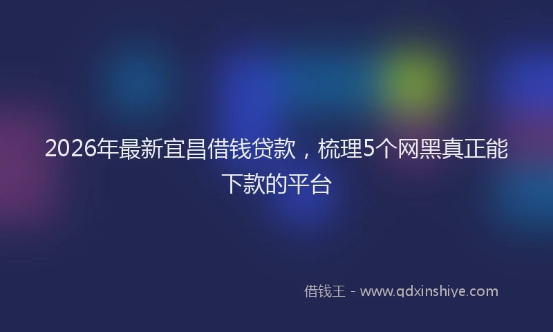 2026年最新宜昌借钱贷款，梳理5个网黑真正能下款的平台