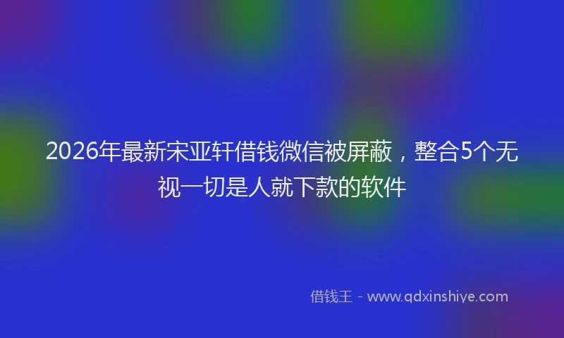 2026年最新宋亚轩借钱微信被屏蔽，整合5个无视一切是人就下款的软件
