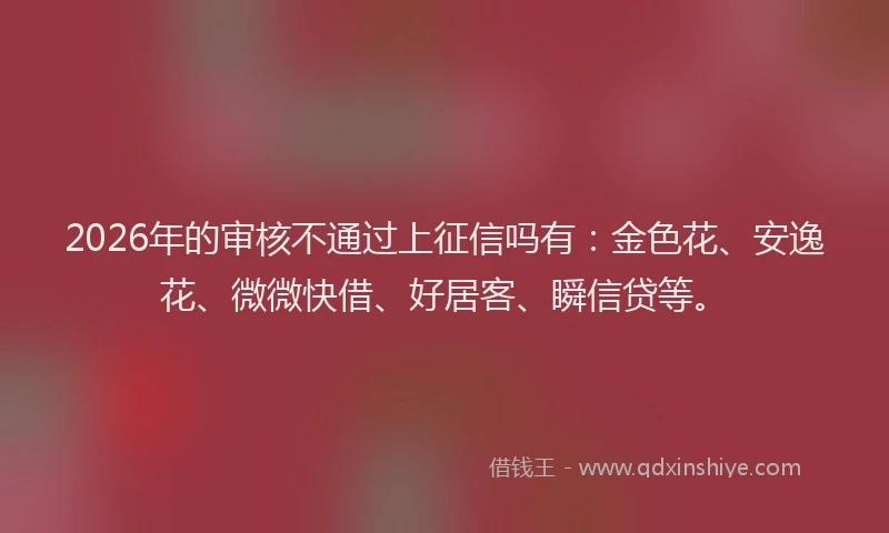 2026年的审核不通过上征信吗有：金色花、安逸花、微微快借、好居客、瞬信贷等。