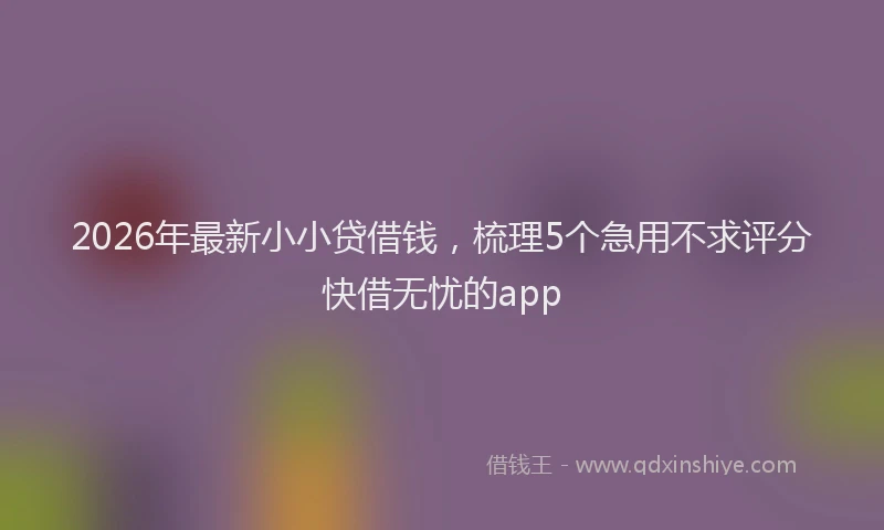 2026年最新小小贷借钱，梳理5个急用不求评分快借无忧的app
