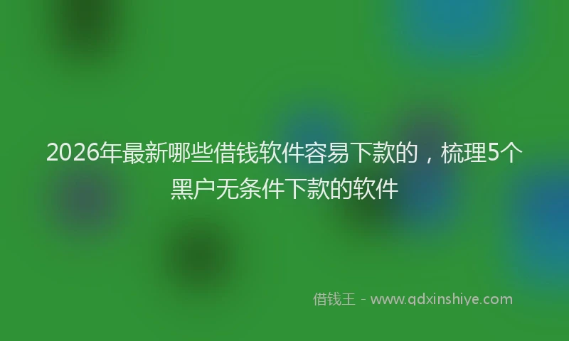 2026年最新哪些借钱软件容易下款的，梳理5个黑户无条件下款的软件