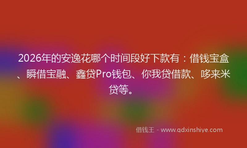 2026年的安逸花哪个时间段好下款有：借钱宝盒、瞬借宝融、鑫贷Pro钱包、你我贷借款、哆来米贷等。